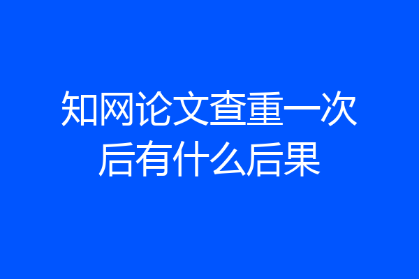 知网论文查重一次后有什么后果