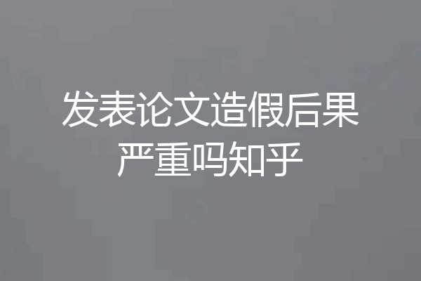发表论文造假后果严重吗知乎