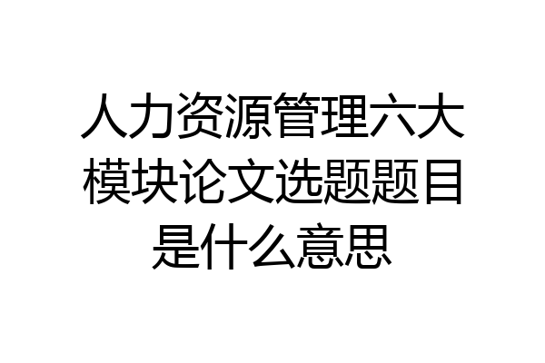 人力资源管理六大模块论文选题题目是什么意思
