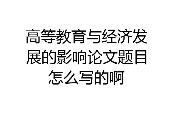 高等教育与经济发展的影响论文题目怎么写的啊