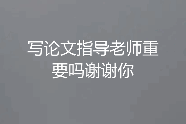 写论文指导老师重要吗谢谢你