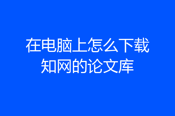 在电脑上怎么下载知网的论文库