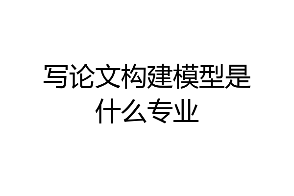 写论文构建模型是什么专业