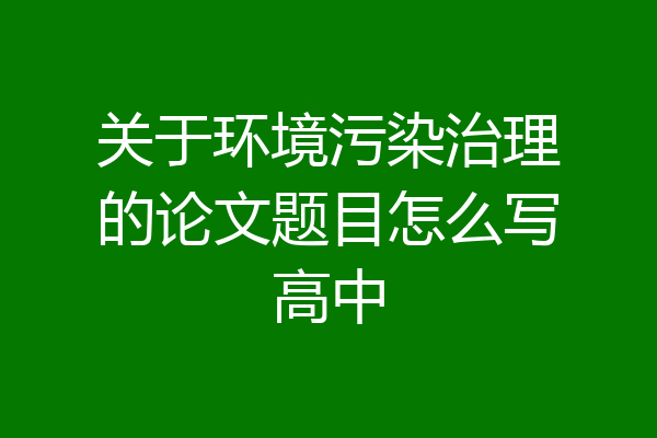 关于环境污染治理的论文题目怎么写高中