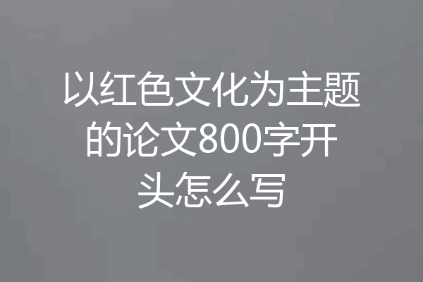 以红色文化为主题的论文800字开头怎么写