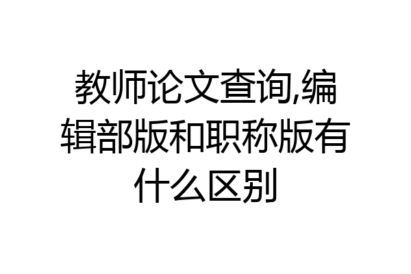 教师论文查询,编辑部版和职称版有什么区别