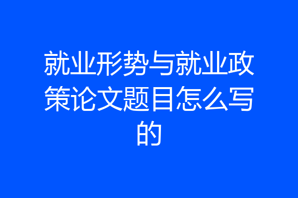 就业形势与就业政策论文题目怎么写的