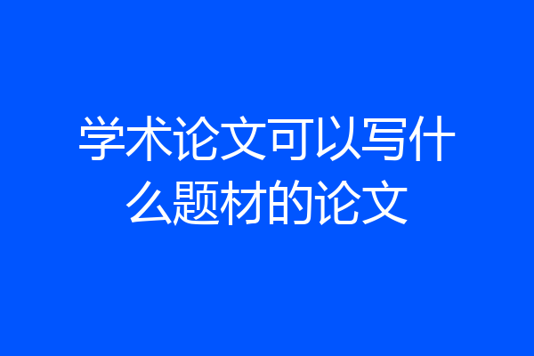 学术论文可以写什么题材的论文