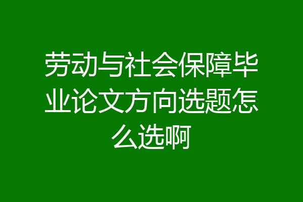 劳动与社会保障毕业论文方向选题怎么选啊