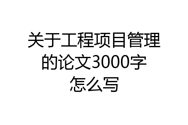 关于工程项目管理的论文3000字怎么写