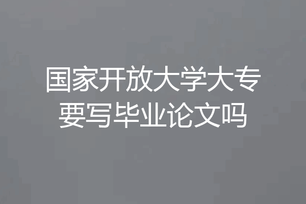 国家开放大学大专要写毕业论文吗