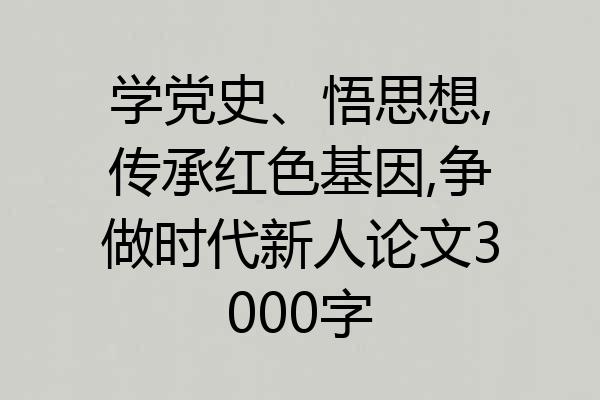 学党史、悟思想,传承红色基因,争做时代新人论文3000字