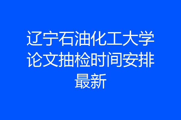 辽宁石油化工大学论文抽检时间安排最新