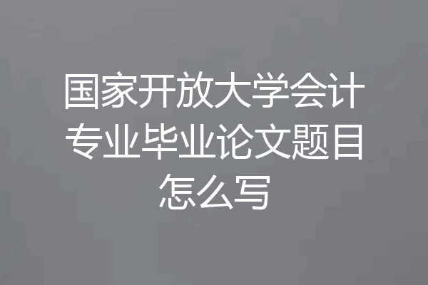 国家开放大学会计专业毕业论文题目怎么写