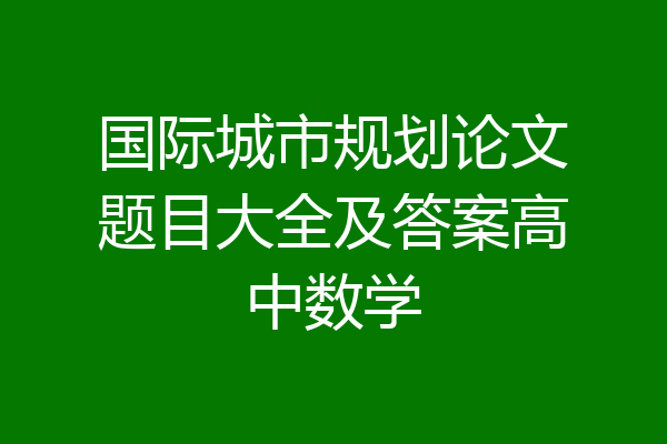 国际城市规划论文题目大全及答案高中数学