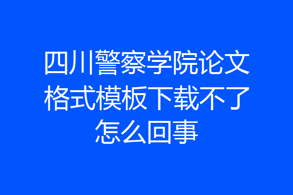 四川警察学院论文格式模板下载不了怎么回事