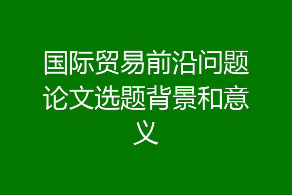 国际贸易前沿问题论文选题背景和意义