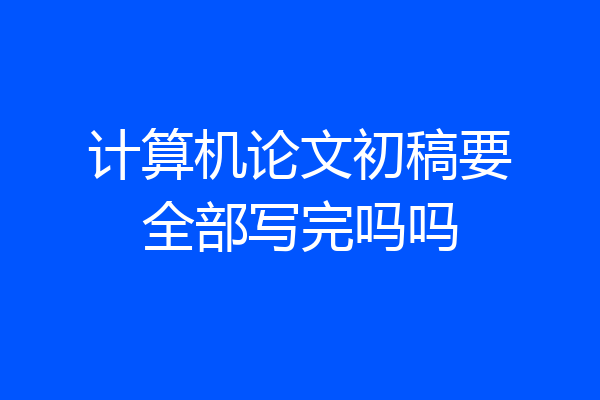 计算机论文初稿要全部写完吗吗
