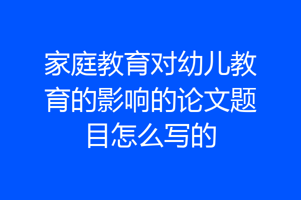 家庭教育对幼儿教育的影响的论文题目怎么写的