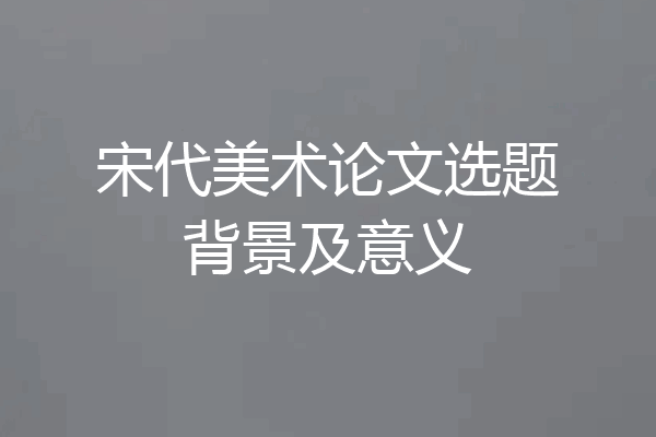 宋代美术论文选题背景及意义