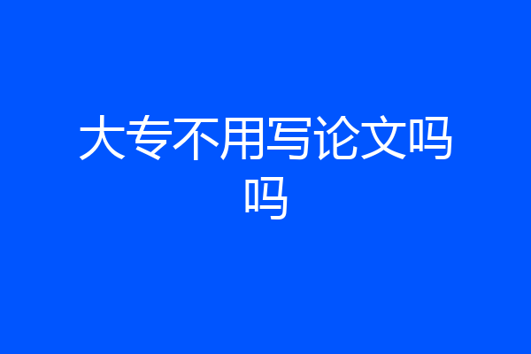 大专不用写论文吗吗