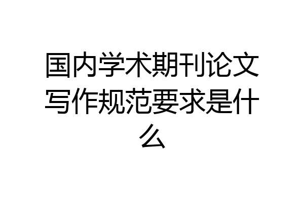 国内学术期刊论文写作规范要求是什么