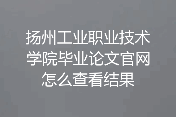 扬州工业职业技术学院毕业论文官网怎么查看结果