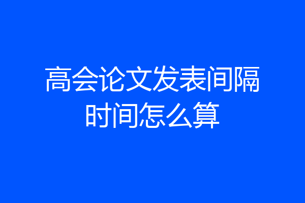 高会论文发表间隔时间怎么算
