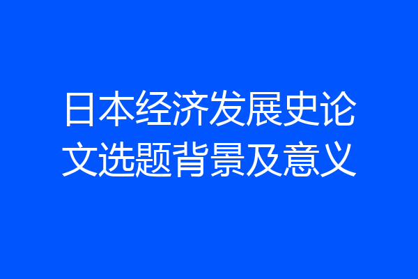 日本经济发展史论文选题背景及意义