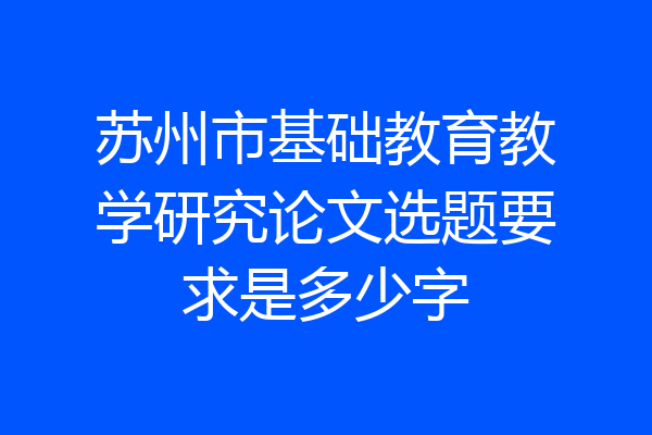 苏州市基础教育教学研究论文选题要求是多少字
