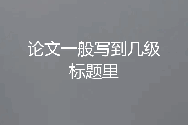 论文一般写到几级标题里