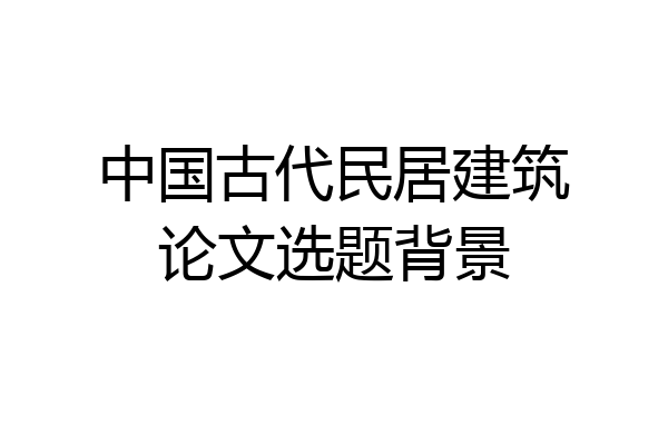 中国古代民居建筑论文选题背景
