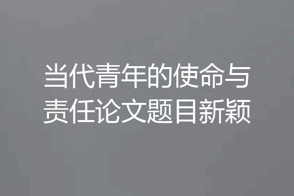 当代青年的使命与责任论文题目新颖