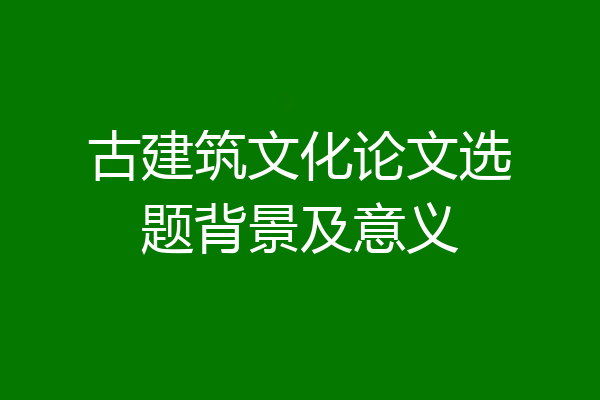 古建筑文化论文选题背景及意义