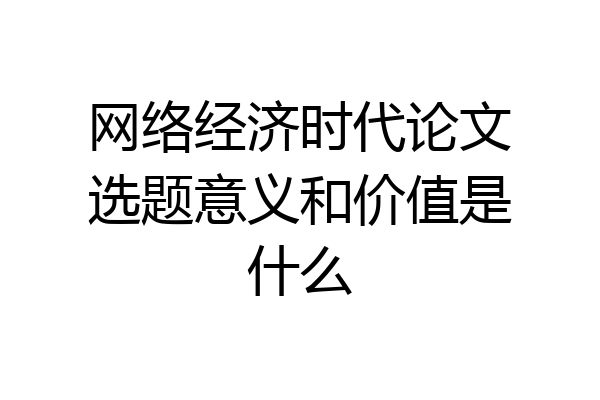 网络经济时代论文选题意义和价值是什么