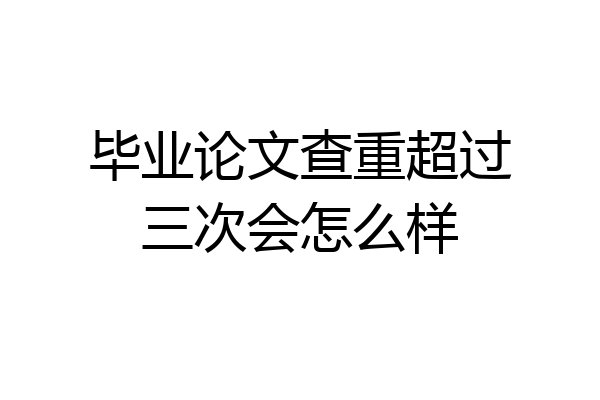 毕业论文查重超过三次会怎么样