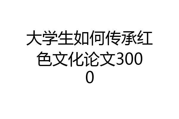 大学生如何传承红色文化论文3000