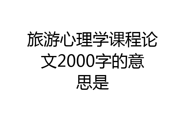 旅游心理学课程论文2000字的意思是