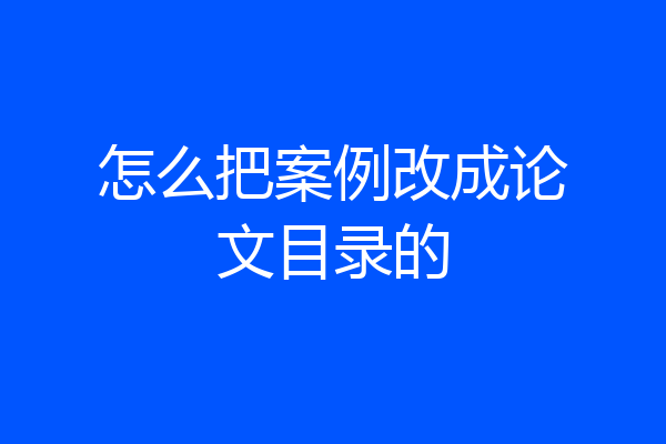 怎么把案例改成论文目录的