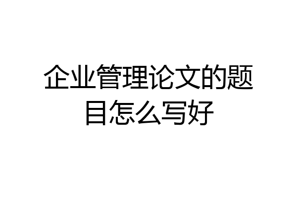 企业管理论文的题目怎么写好