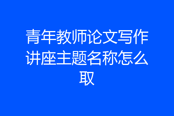 青年教师论文写作讲座主题名称怎么取