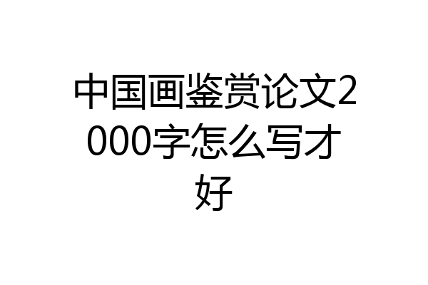 中国画鉴赏论文2000字怎么写才好