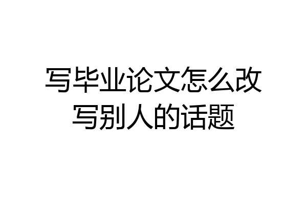 写毕业论文怎么改写别人的话题