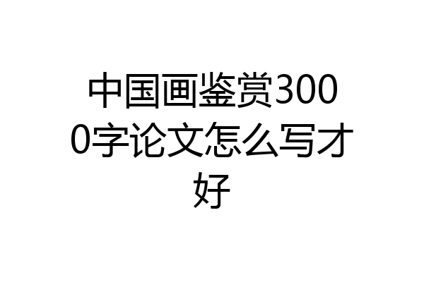 中国画鉴赏3000字论文怎么写才好