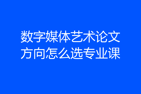 数字媒体艺术论文方向怎么选专业课