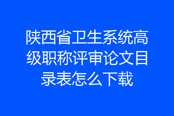 陕西省卫生系统高级职称评审论文目录表怎么下载