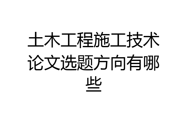 土木工程施工技术论文选题方向有哪些