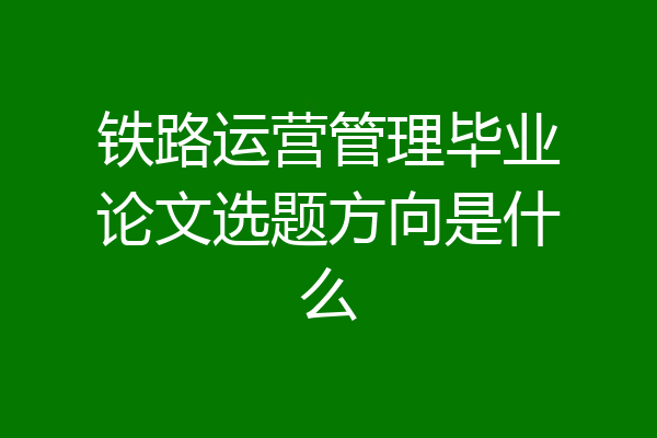 铁路运营管理毕业论文选题方向是什么