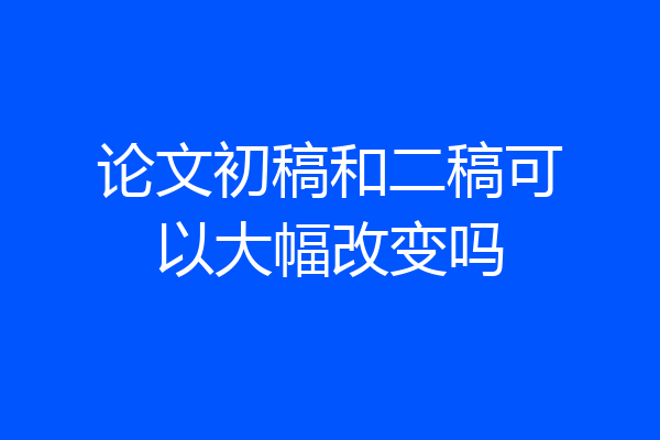 论文初稿和二稿可以大幅改变吗