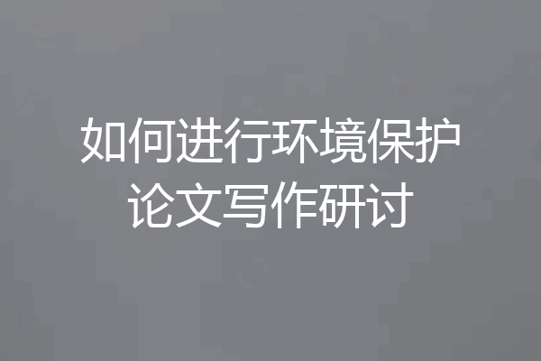 如何进行环境保护论文写作研讨